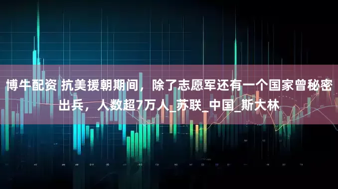 博牛配资 抗美援朝期间，除了志愿军还有一个国家曾秘密出兵，人数超7万人_苏联_中国_斯大林