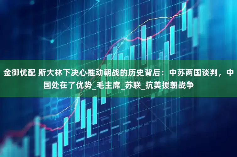 金御优配 斯大林下决心推动朝战的历史背后：中苏两国谈判，中国处在了优势_毛主席_苏联_抗美援朝战争