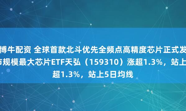 博牛配资 全球首款北斗优先全频点高精度芯片正式发布，深市规模最大芯片ETF天弘（159310）涨超1.3%，站上5日均线