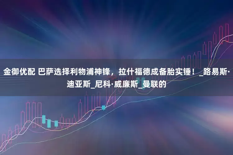 金御优配 巴萨选择利物浦神锋，拉什福德成备胎实锤！_路易斯·迪亚斯_尼科·威廉斯_曼联的