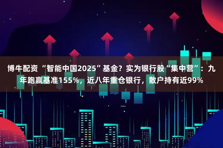 博牛配资 “智能中国2025”基金？实为银行股“集中营”：九年跑赢基准155%，近八年重仓银行，散户持有近99%