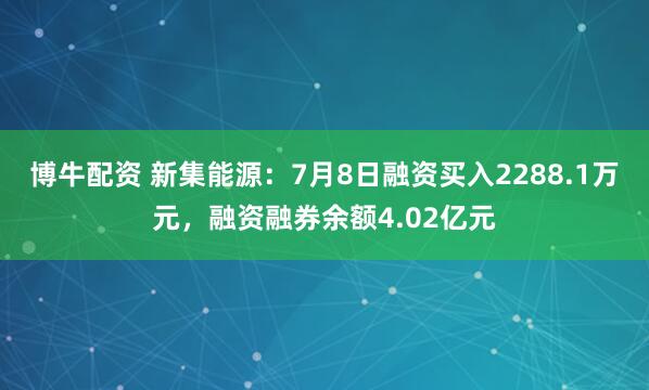 博牛配资 新集能源：7月8日融资买入2288.1万元，融资融券余额4.02亿元