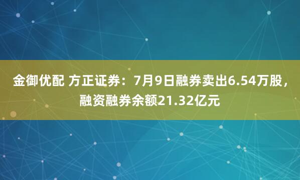 金御优配 方正证券：7月9日融券卖出6.54万股，融资融券余额21.32亿元