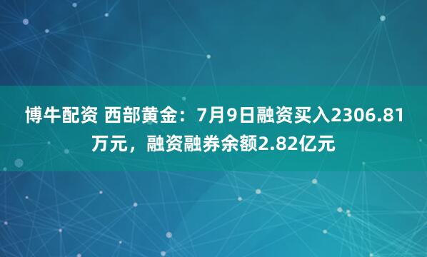 博牛配资 西部黄金：7月9日融资买入2306.81万元，融资融券余额2.82亿元