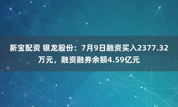 新宝配资 银龙股份：7月9日融资买入2377.32万元，融资融券余额4.59亿元