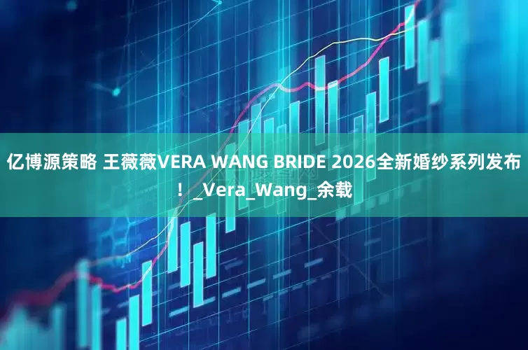 亿博源策略 王薇薇VERA WANG BRIDE 2026全新婚纱系列发布！_Vera_Wang_余载