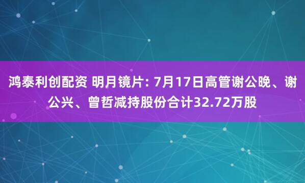 鸿泰利创配资 明月镜片: 7月17日高管谢公晚、谢公兴、曾哲减持股份合计32.72万股