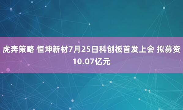 虎奔策略 恒坤新材7月25日科创板首发上会 拟募资10.07亿元