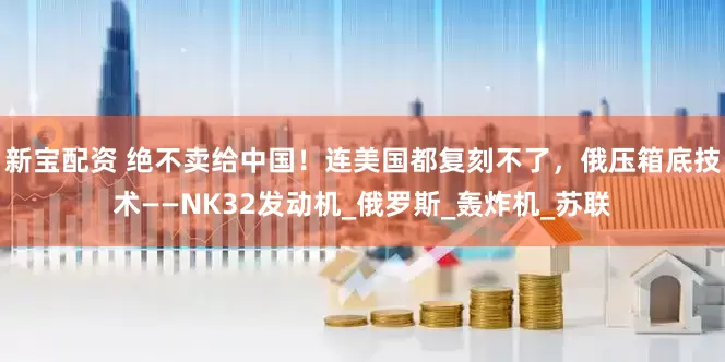 新宝配资 绝不卖给中国！连美国都复刻不了，俄压箱底技术——NK32发动机_俄罗斯_轰炸机_苏联