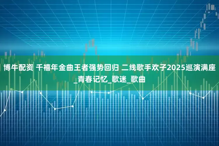 博牛配资 千禧年金曲王者强势回归 二线歌手欢子2025巡演满座_青春记忆_歌迷_歌曲