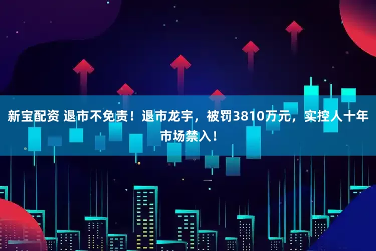 新宝配资 退市不免责！退市龙宇，被罚3810万元，实控人十年市场禁入！