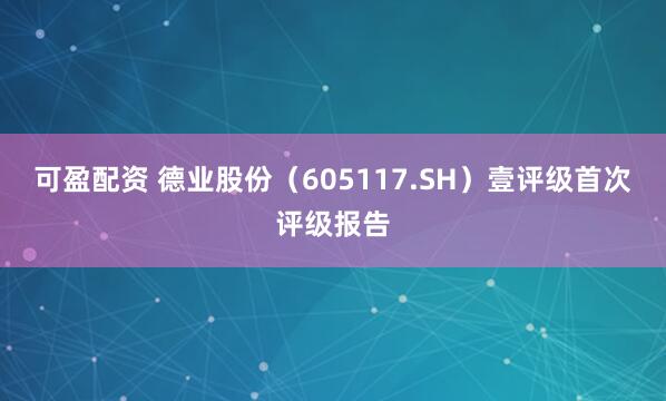 可盈配资 德业股份(605117.SH)壹评级首次评级报告