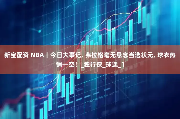 新宝配资 NBA｜今日大事记, 弗拉格毫无悬念当选状元, 球衣热销一空！_独行侠_球迷_1