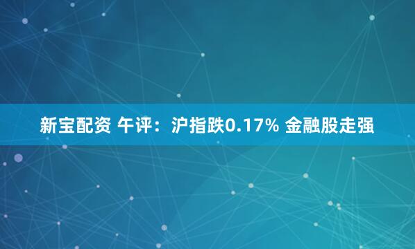 新宝配资 午评：沪指跌0.17% 金融股走强