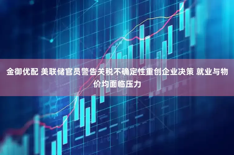 金御优配 美联储官员警告关税不确定性重创企业决策 就业与物价均面临压力