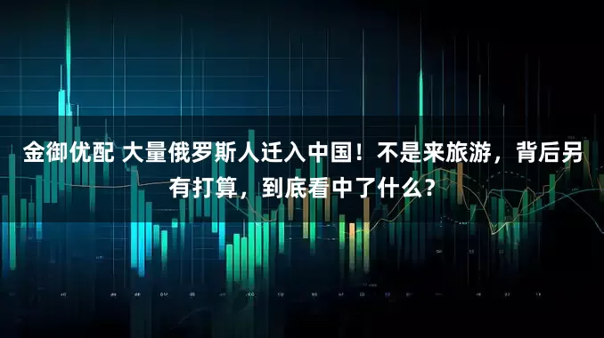 金御优配 大量俄罗斯人迁入中国！不是来旅游，背后另有打算，到底看中了什么？