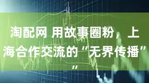 淘配网 用故事圈粉，上海合作交流的“无界传播”