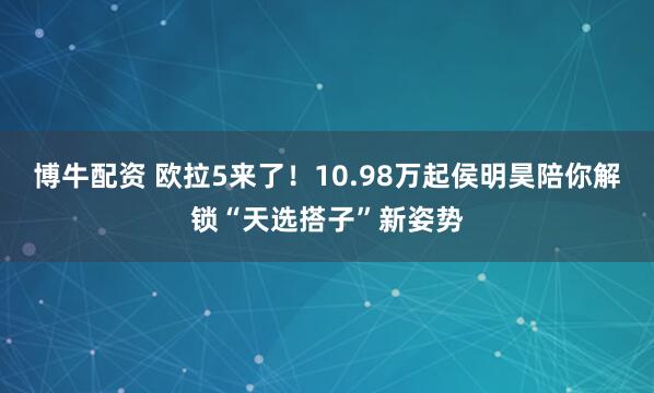 博牛配资 欧拉5来了！10.98万起侯明昊陪你解锁“天选搭子”新姿势