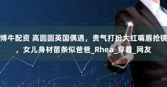 博牛配资 高圆圆英国偶遇，贵气打扮大红嘴唇抢镜，女儿身材苗条似爸爸_Rhea_穿着_网友