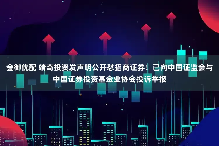 金御优配 靖奇投资发声明公开怼招商证券！已向中国证监会与中国证券投资基金业协会投诉举报
